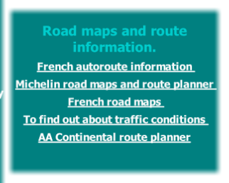 
Road maps and route information.
French autoroute information 
Michelin road maps and route planner 
French road maps 
To find out about traffic conditions 
AA Continental route planner